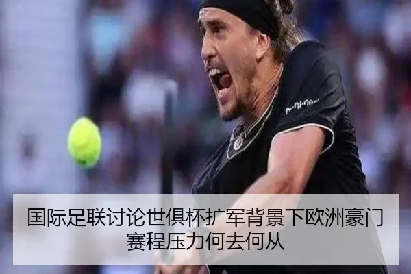 国际足联讨论世俱杯扩军背景下欧洲豪门赛程压力何去何从
