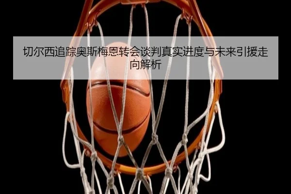 切尔西追踪奥斯梅恩转会谈判真实进度与未来引援走向解析