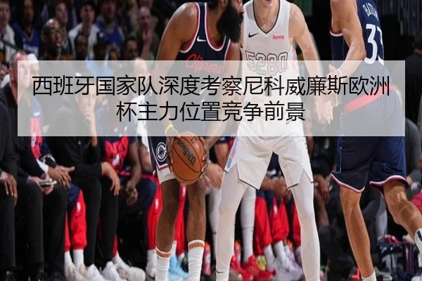 西班牙国家队深度考察尼科威廉斯欧洲杯主力位置竞争前景