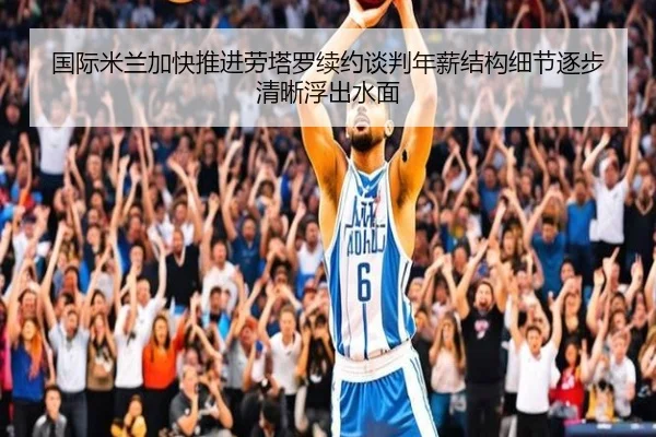 国际米兰加快推进劳塔罗续约谈判年薪结构细节逐步清晰浮出水面