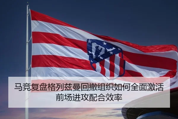 马竞复盘格列兹曼回撤组织如何全面激活前场进攻配合效率