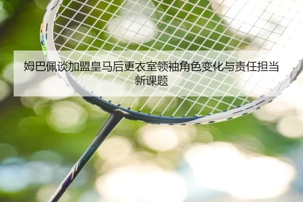 姆巴佩谈加盟皇马后更衣室领袖角色变化与责任担当新课题