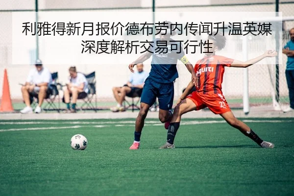 利雅得新月报价德布劳内传闻升温英媒深度解析交易可行性
