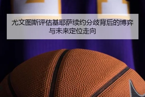 尤文图斯评估基耶萨续约分歧背后的博弈与未来定位走向