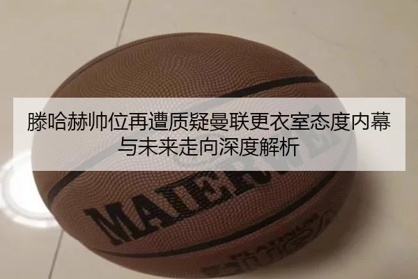 滕哈赫帅位再遭质疑曼联更衣室态度内幕与未来走向深度解析