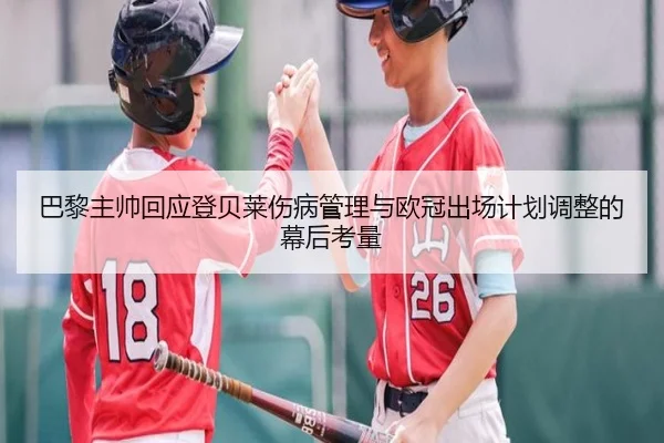 巴黎主帅回应登贝莱伤病管理与欧冠出场计划调整的幕后考量