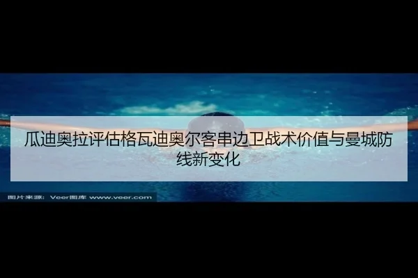 瓜迪奥拉评估格瓦迪奥尔客串边卫战术价值与曼城防线新变化