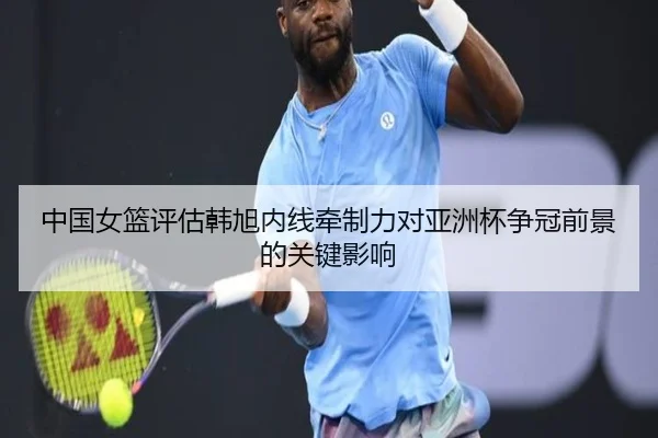 中国女篮评估韩旭内线牵制力对亚洲杯争冠前景的关键影响
