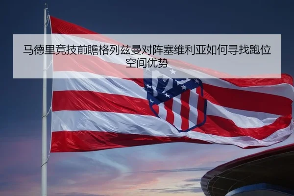 马德里竞技前瞻格列兹曼对阵塞维利亚如何寻找跑位空间优势