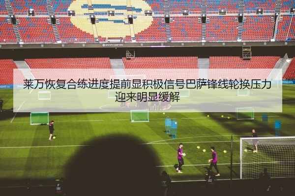 莱万恢复合练进度提前显积极信号巴萨锋线轮换压力迎来明显缓解