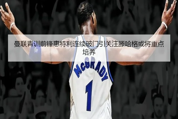 曼联青训前锋惠特利连续破门引关注滕哈格或将重点培养