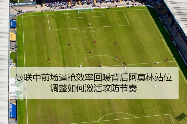 曼联中前场逼抢效率回暖背后阿莫林站位调整如何激活攻防节奏