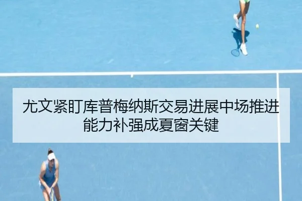 尤文紧盯库普梅纳斯交易进展中场推进能力补强成夏窗关键